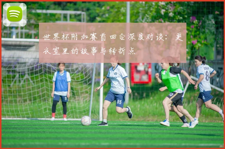 世界杯附加赛首回合深度对谈：更衣室里的故事与转折点
