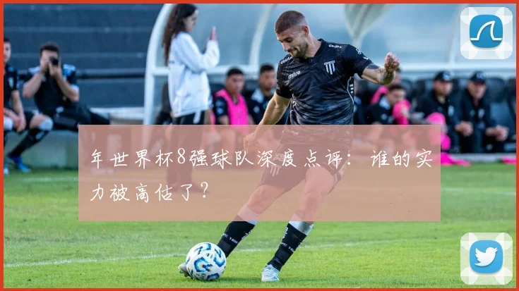 年世界杯8强球队深度点评：谁的实力被高估了？