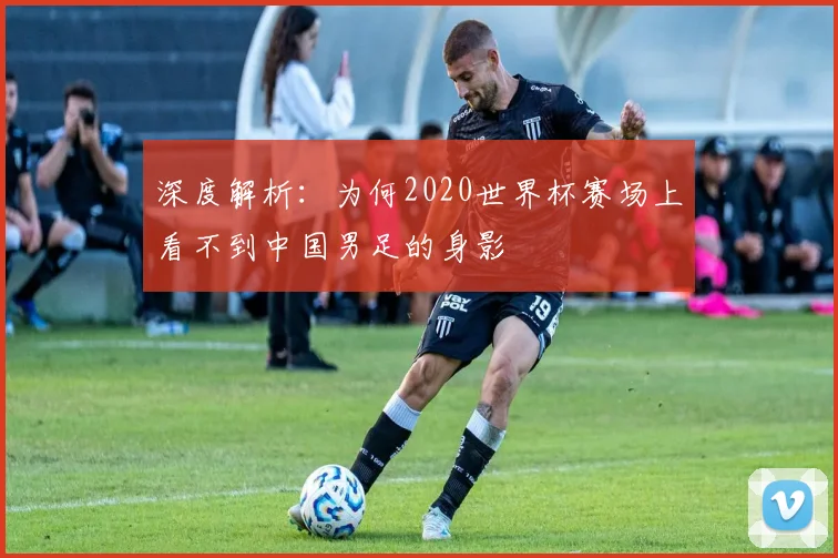 深度解析：为何2020世界杯赛场上看不到中国男足的身影